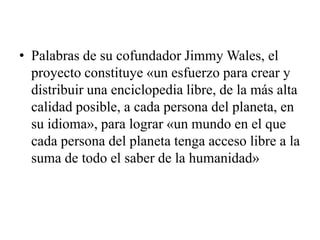  Palabras de su cofundador Jimmy Wales, el proyecto constituye «un esfuerzo para crear y distribuir una enciclopedia libre, de la más alta calidad posible, a cada persona del planeta, en su idioma», para lograr «un mundo en el que cada persona del planeta tenga acceso libre a la suma de todo el saber de la humanidad»