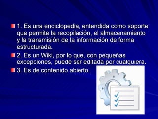 1. Es una enciclopedia, entendida como soporte que permite la recopilación, el almacenamiento y la transmisión de la información de forma estructurada.  2. Es un Wiki, por lo que, con pequeñas excepciones, puede ser editada por cualquiera.  3. Es de contenido abierto.  