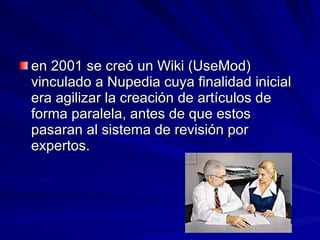en 2001 se creó un Wiki (UseMod) vinculado a Nupedia cuya finalidad inicial era agilizar la creación de artículos de forma paralela, antes de que estos pasaran al sistema de revisión por expertos.  