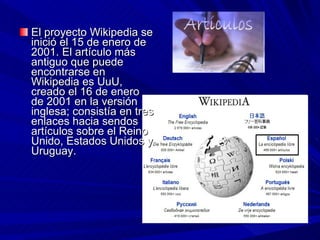 El proyecto Wikipedia se inició el 15 de enero de 2001. El artículo más antiguo que puede encontrarse en Wikipedia es UuU, creado el 16 de enero de 2001 en la versión inglesa; consistía en tres enlaces hacia sendos artículos sobre el Reino Unido, Estados Unidos y Uruguay.  