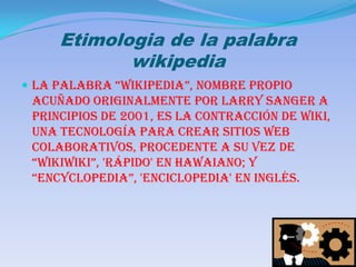 Etimologia de la palabra wikipediaLa palabra “Wikipedia”, nombre propio acuñado originalmente por Larry Sanger a principios de 2001, es la contracción de wiki, una tecnología para crear sitios web colaborativos, procedente a su vez de “wikiwiki”, 'rápido' en hawaiano; y “encyclopedia”, 'enciclopedia' en inglés.