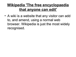 Wikipedia 'The free encyclopaedia
that anyone can edit'
• A wiki is a website that any visitor can add
to, and amend, using a normal web
browser. Wikipedia is just the most widely
recognised.
 
