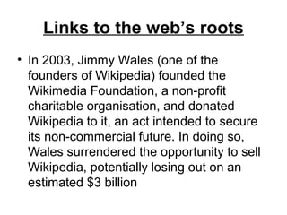 Links to the web’s roots
• In 2003, Jimmy Wales (one of the
founders of Wikipedia) founded the
Wikimedia Foundation, a non-profit
charitable organisation, and donated
Wikipedia to it, an act intended to secure
its non-commercial future. In doing so,
Wales surrendered the opportunity to sell
Wikipedia, potentially losing out on an
estimated $3 billion
 