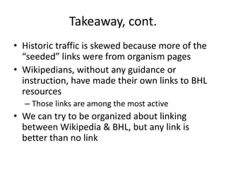 Takeaway, cont.
• Historic traffic is skewed because more of the
  “seeded” links were from organism pages
• Wikipedians, without any guidance or
  instruction, have made their own links to BHL
  resources
  – Those links are among the most active
• We can try to be organized about linking
  between Wikipedia & BHL, but any link is
  better than no link
 