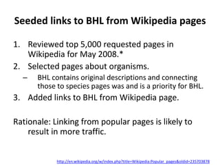 Seeded links to BHL from Wikipedia pages

1. Reviewed top 5,000 requested pages in
   Wikipedia for May 2008.*
2. Selected pages about organisms.
  –   BHL contains original descriptions and connecting
      those to species pages was and is a priority for BHL.
3. Added links to BHL from Wikipedia page.

Rationale: Linking from popular pages is likely to
    result in more traffic.


            http://en.wikipedia.org/w/index.php?title=Wikipedia:Popular_pages&oldid=235703878
 