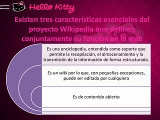 Existen tres características esenciales del
     proyecto Wikipedia que definen
  conjuntamente su función en la web
           Es una enciclopedia, entendida como soporte que
            permite la recopilación, el almacenamiento y la
         transmisión de la información de forma estructurada.

           Es un wiki por lo que, con pequeñas excepciones,
                   puede ser editada por cualquiera


                       Es de contenido abierto
 