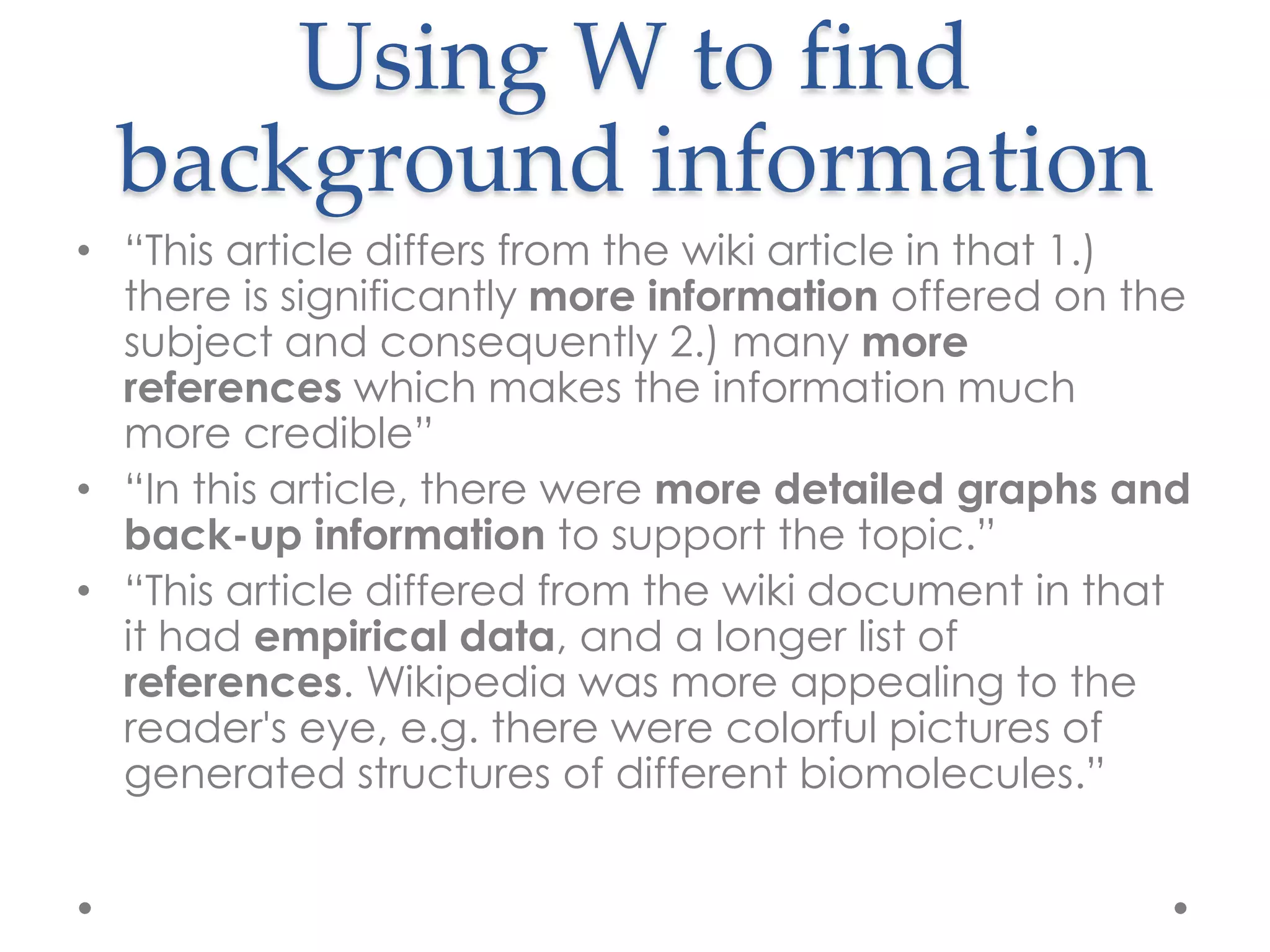 Using W to find
  background information
• “This article differs from the wiki article in that 1.)
  there is significantly more information offered on the
  subject and consequently 2.) many more
  references which makes the information much
  more credible”
• “In this article, there were more detailed graphs and
  back-up information to support the topic.”
• “This article differed from the wiki document in that
  it had empirical data, and a longer list of
  references. Wikipedia was more appealing to the
  reader's eye, e.g. there were colorful pictures of
  generated structures of different biomolecules.”
 