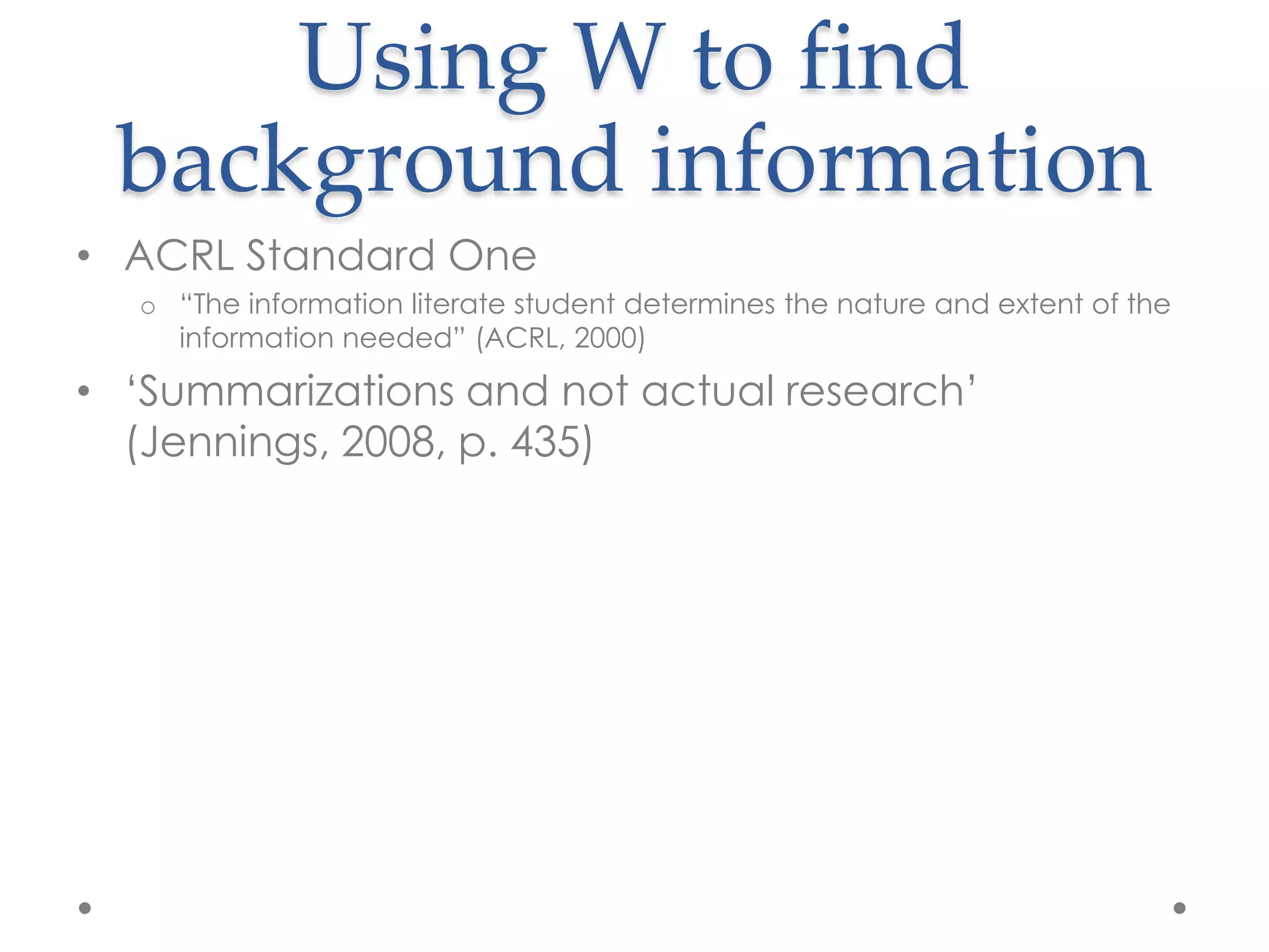 Using W to find
 background information
• ACRL Standard One
  o “The information literate student determines the nature and extent of the
    information needed” (ACRL, 2000)

• „Summarizations and not actual research‟
  (Jennings, 2008, p. 435)
 
