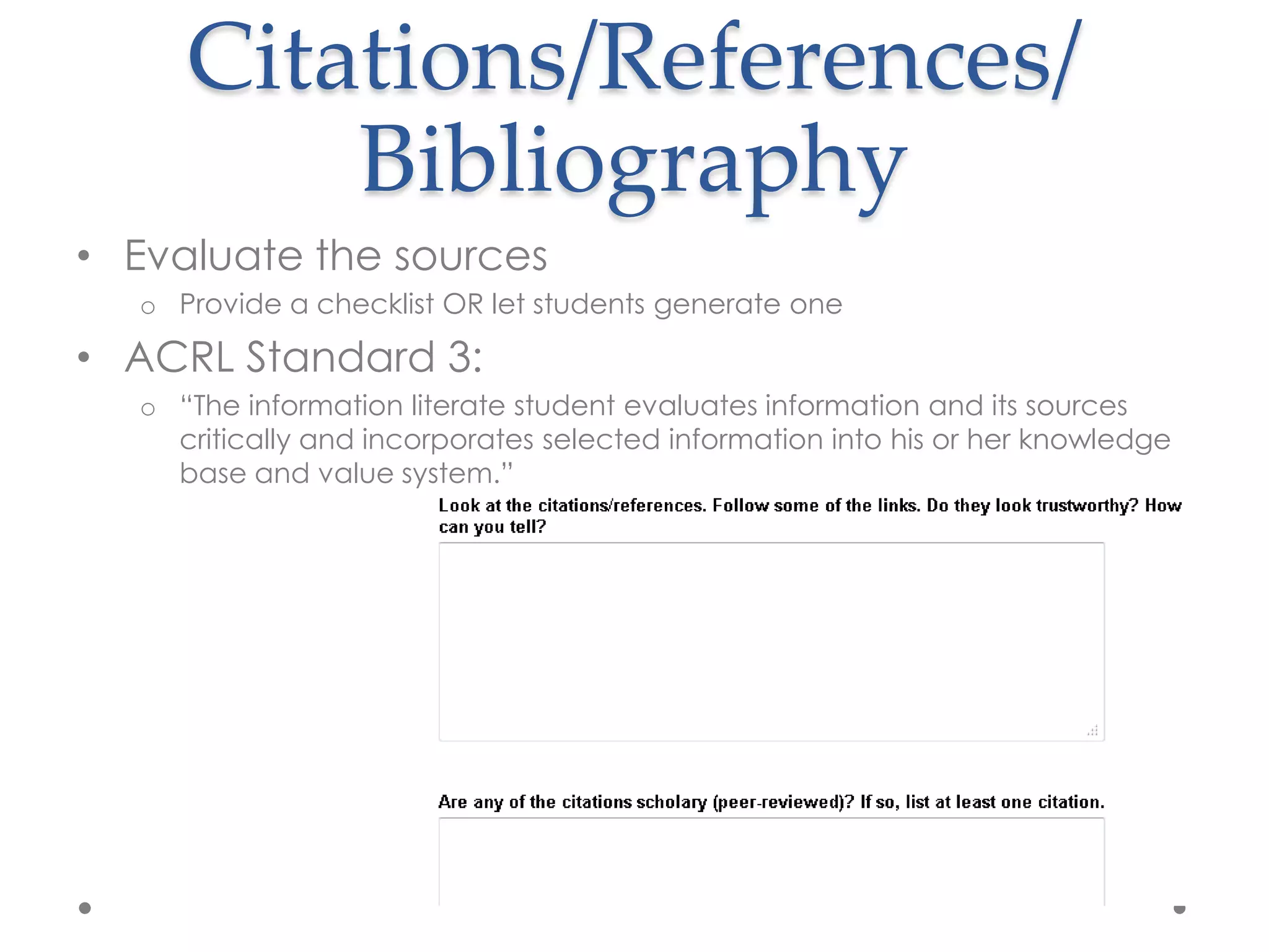Citations/References/
         Bibliography
• Evaluate the sources
  o Provide a checklist OR let students generate one

• ACRL Standard 3:
  o “The information literate student evaluates information and its sources
    critically and incorporates selected information into his or her knowledge
    base and value system.”
 