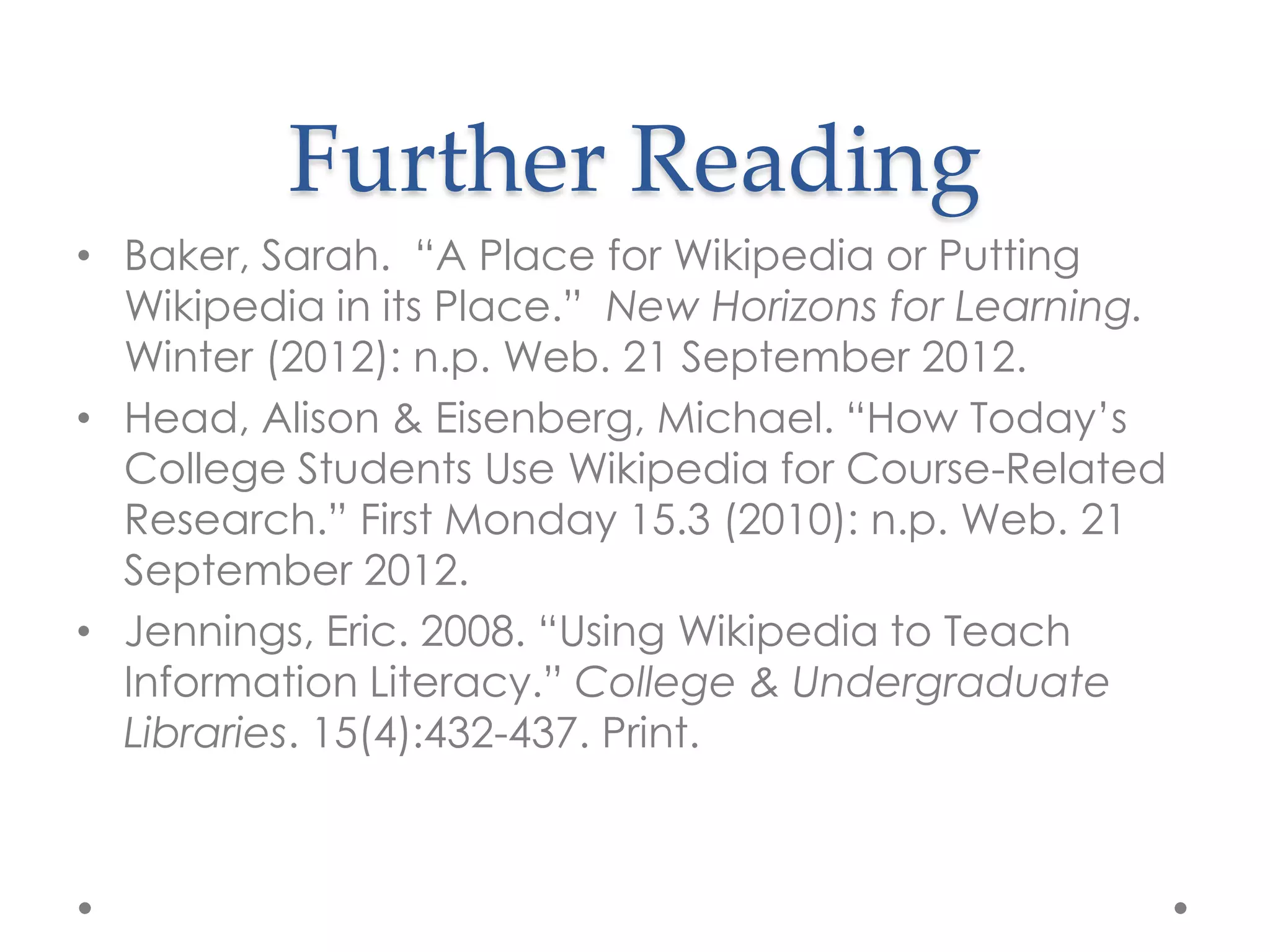 Further Reading
• Baker, Sarah. “A Place for Wikipedia or Putting
  Wikipedia in its Place.” New Horizons for Learning.
  Winter (2012): n.p. Web. 21 September 2012.
• Head, Alison & Eisenberg, Michael. “How Today‟s
  College Students Use Wikipedia for Course-Related
  Research.” First Monday 15.3 (2010): n.p. Web. 21
  September 2012.
• Jennings, Eric. 2008. “Using Wikipedia to Teach
  Information Literacy.” College & Undergraduate
  Libraries. 15(4):432-437. Print.
 