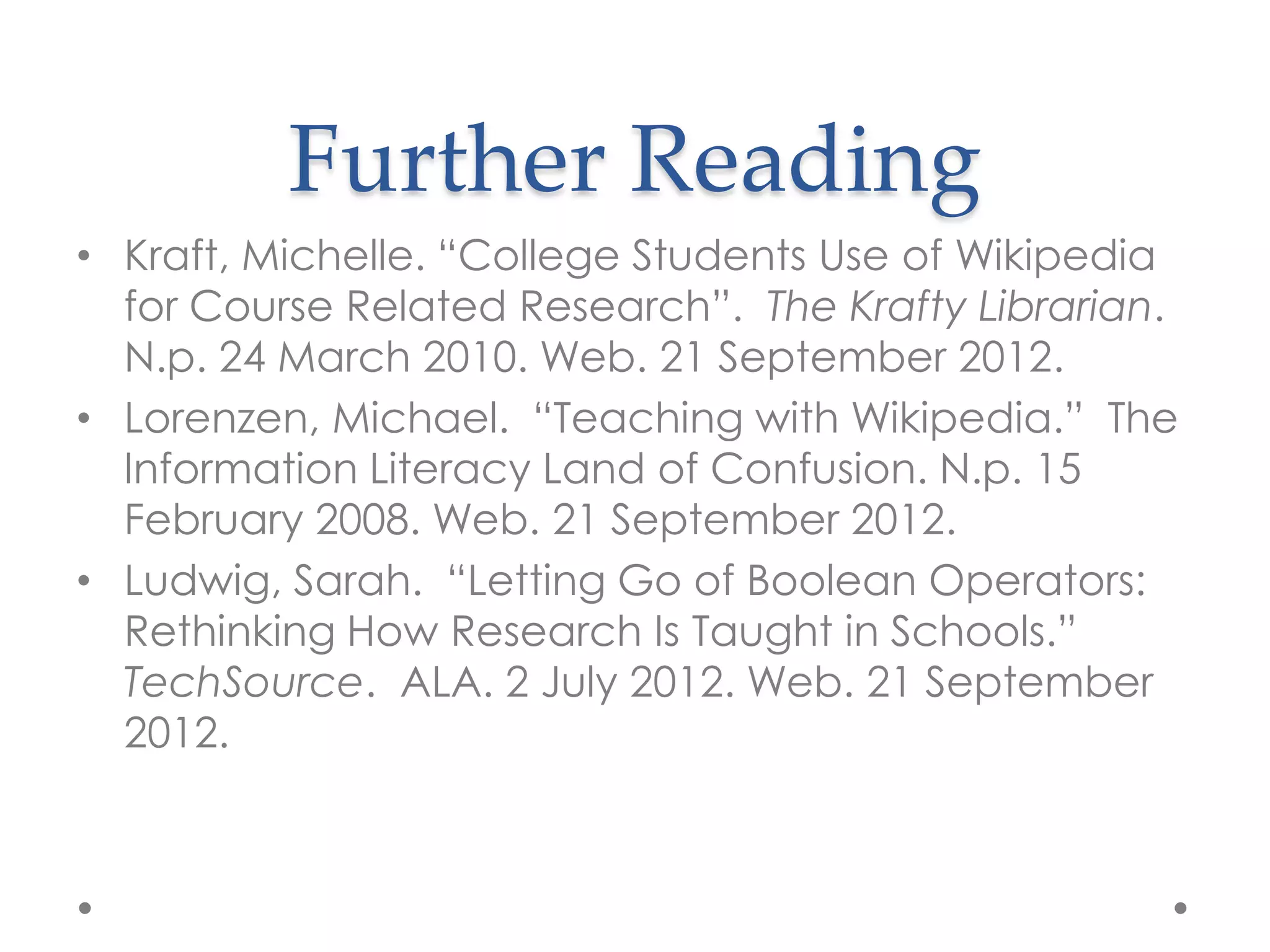 Further Reading
• Kraft, Michelle. “College Students Use of Wikipedia
  for Course Related Research”. The Krafty Librarian.
  N.p. 24 March 2010. Web. 21 September 2012.
• Lorenzen, Michael. “Teaching with Wikipedia.” The
  Information Literacy Land of Confusion. N.p. 15
  February 2008. Web. 21 September 2012.
• Ludwig, Sarah. “Letting Go of Boolean Operators:
  Rethinking How Research Is Taught in Schools.”
  TechSource. ALA. 2 July 2012. Web. 21 September
  2012.
 