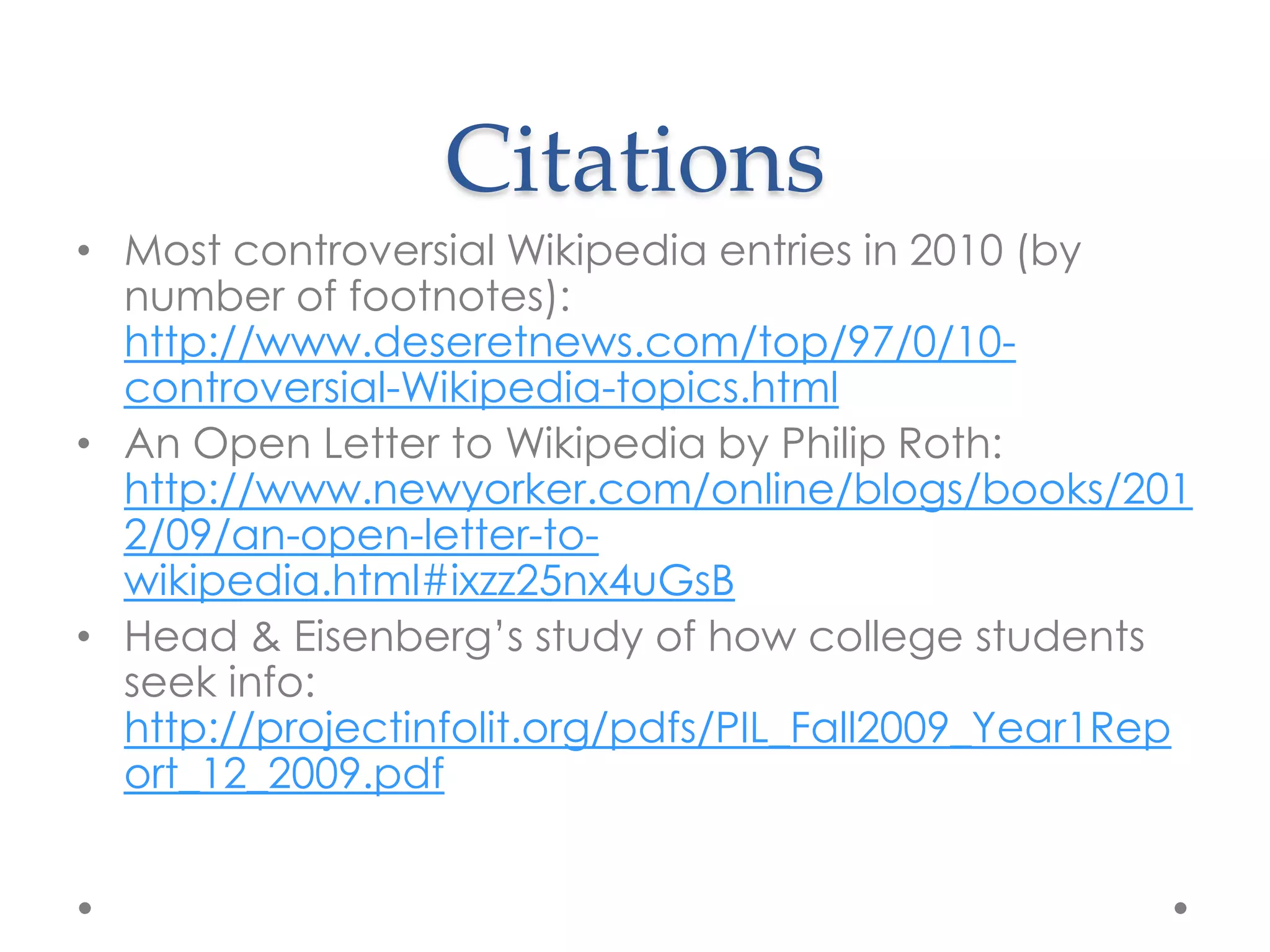 Citations
• Most controversial Wikipedia entries in 2010 (by
  number of footnotes):
  http://www.deseretnews.com/top/97/0/10-
  controversial-Wikipedia-topics.html
• An Open Letter to Wikipedia by Philip Roth:
  http://www.newyorker.com/online/blogs/books/201
  2/09/an-open-letter-to-
  wikipedia.html#ixzz25nx4uGsB
• Head & Eisenberg‟s study of how college students
  seek info:
  http://projectinfolit.org/pdfs/PIL_Fall2009_Year1Rep
  ort_12_2009.pdf
 