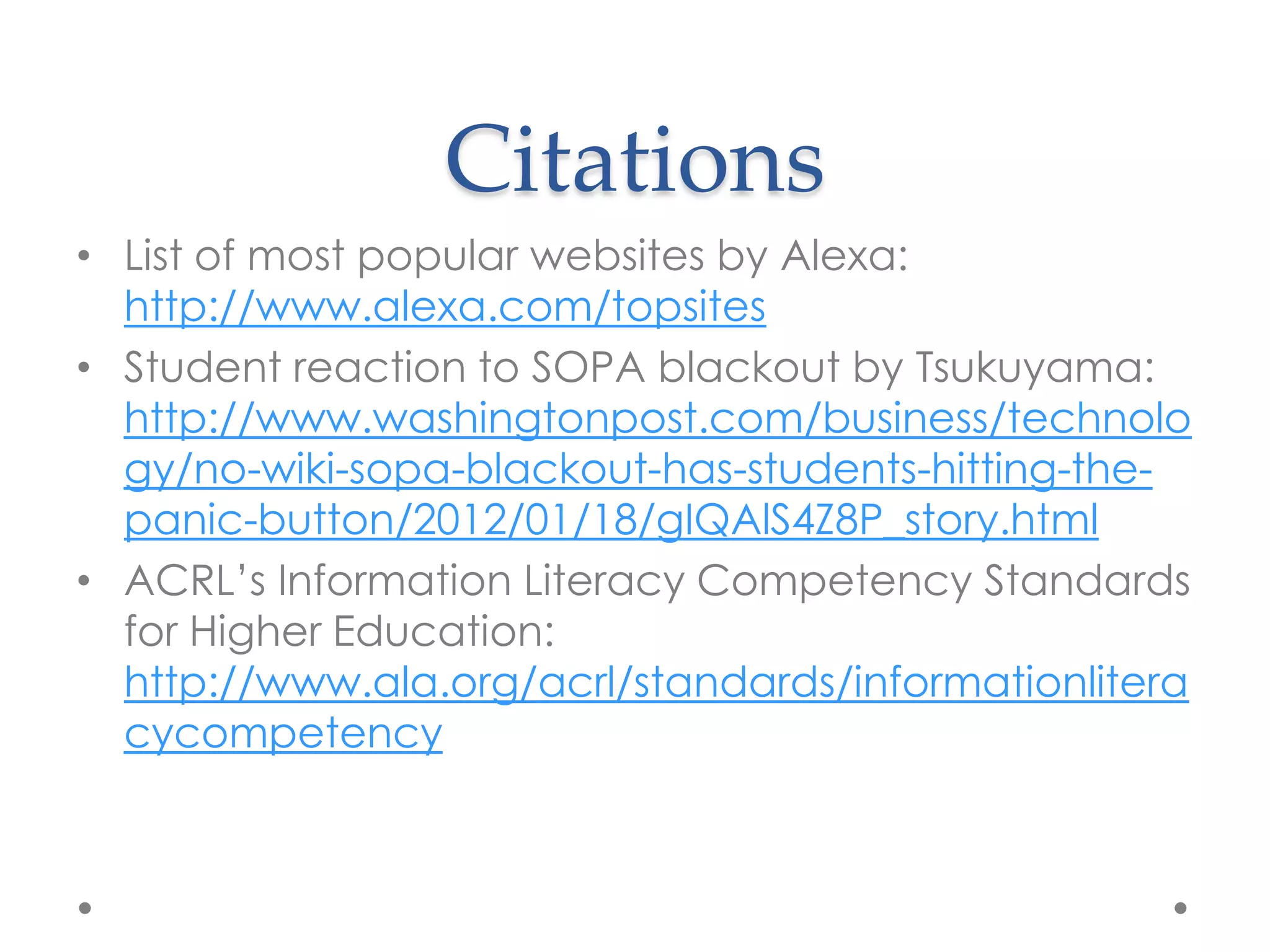 Citations
• List of most popular websites by Alexa:
  http://www.alexa.com/topsites
• Student reaction to SOPA blackout by Tsukuyama:
  http://www.washingtonpost.com/business/technolo
  gy/no-wiki-sopa-blackout-has-students-hitting-the-
  panic-button/2012/01/18/gIQAlS4Z8P_story.html
• ACRL‟s Information Literacy Competency Standards
  for Higher Education:
  http://www.ala.org/acrl/standards/informationlitera
  cycompetency
 