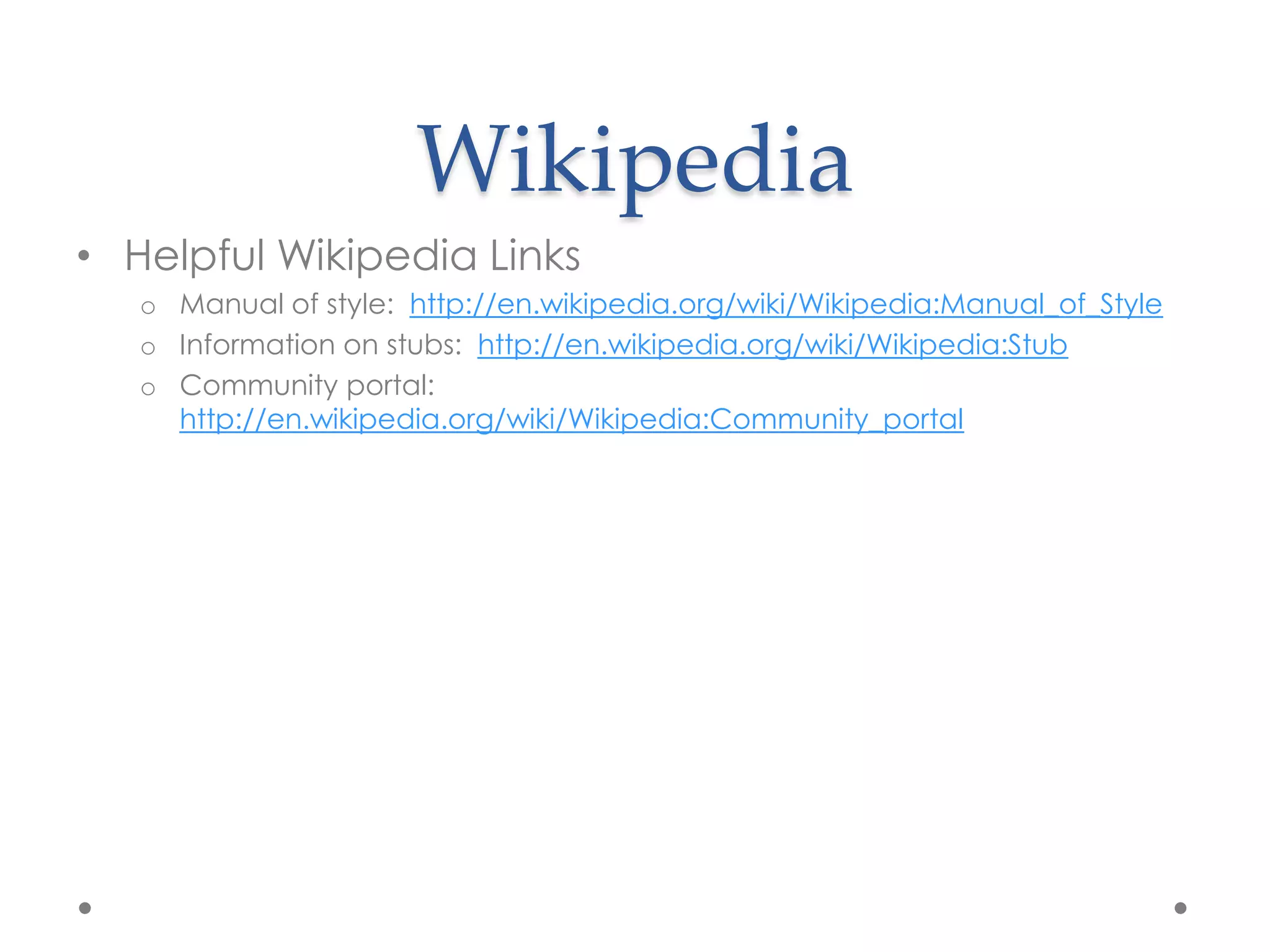 Wikipedia
• Helpful Wikipedia Links
   o Manual of style: http://en.wikipedia.org/wiki/Wikipedia:Manual_of_Style
   o Information on stubs: http://en.wikipedia.org/wiki/Wikipedia:Stub
   o Community portal:
     http://en.wikipedia.org/wiki/Wikipedia:Community_portal
 