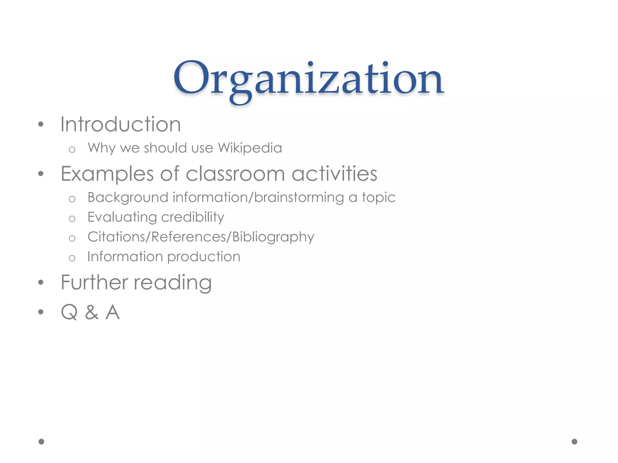 Organization
• Introduction
   o Why we should use Wikipedia

• Examples of classroom activities
   o   Background information/brainstorming a topic
   o   Evaluating credibility
   o   Citations/References/Bibliography
   o   Information production

• Further reading
• Q&A
 