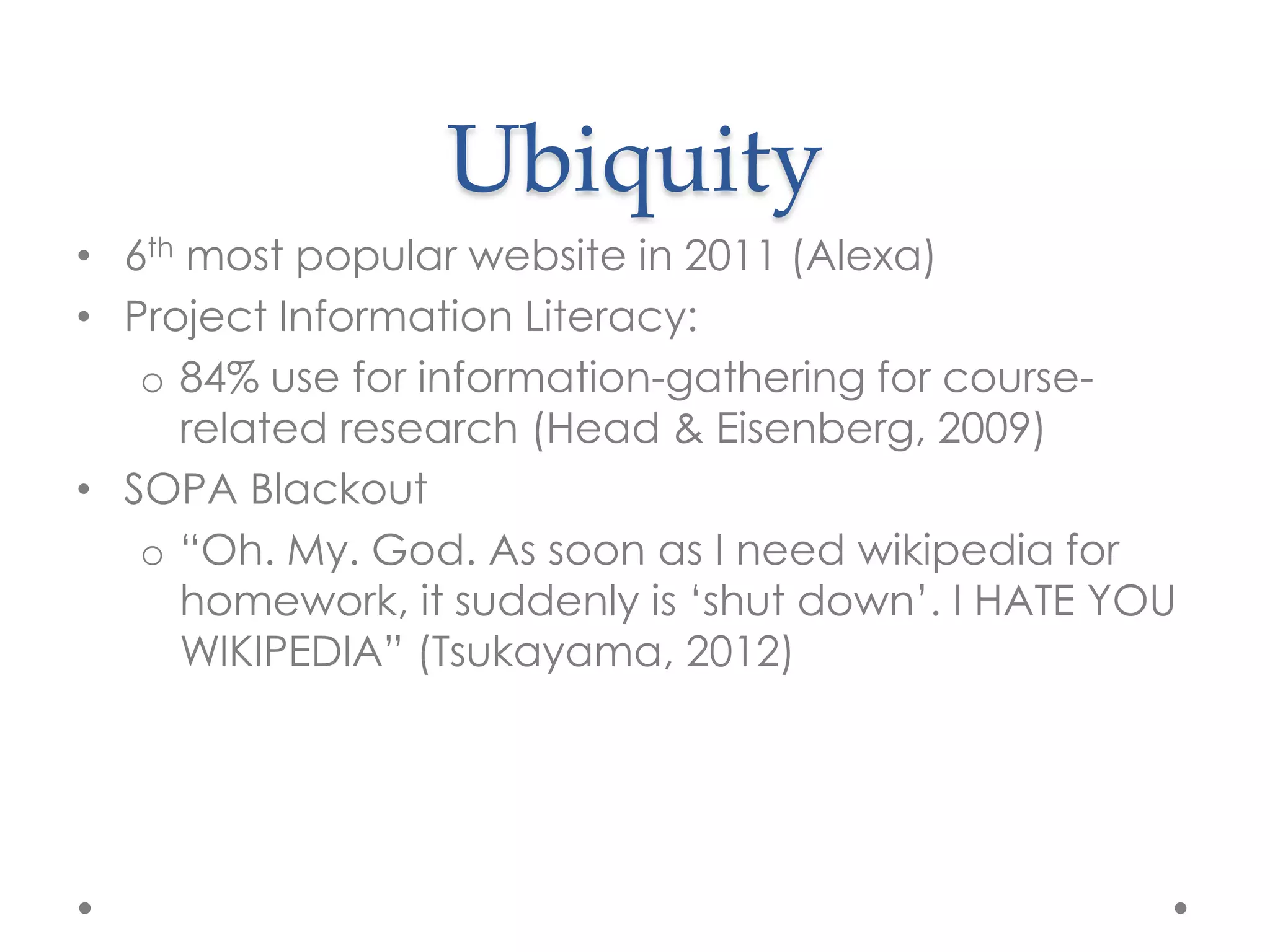 Ubiquity
• 6th most popular website in 2011 (Alexa)
• Project Information Literacy:
   o 84% use for information-gathering for course-
     related research (Head & Eisenberg, 2009)
• SOPA Blackout
   o “Oh. My. God. As soon as I need wikipedia for
     homework, it suddenly is „shut down‟. I HATE YOU
     WIKIPEDIA” (Tsukayama, 2012)
 