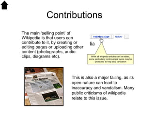 Contributions This is also a major failing, as its open nature can lead to inaccuracy and vandalism. Many public criticisms of wikipedia relate to this issue.  The main ‘selling point’ of Wikipedia is that users can contribute to it, by creating or editing pages or uploading other content (photographs, audio clips, diagrams etc).   While all wikipedia articles can be edited, some particularly controversial topics may be ‘protected’ to help stop vandalism 