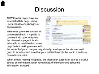 Discussion All Wikipedia pages have an associated talk page, where users can discuss changes or controversies.  Whenever you make a major or controversial edit, it is polite to comment with your reason on the discussion page. It is also advisable to read the discussion page before making a major edit: the subject of your changes may already be a topic of hot debate, so it good to form to make sure that your edit isn’t merely the last in a series of contradictory edits. When simply reading Wikipedia, the discussion page itself can be a useful source of information. It can reveal bias, or controversies about the information included.  
