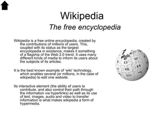 Wikipedia Wikipedia is a free online encyclopedia, created by the contributions of millions of users. This, coupled with its status as the largest encyclopedia in existence, makes it something of a flagship of the Web 2.0 trend. It uses many different kinds of media to inform its users about the subjects of its articles. It is the best known example of ‘wiki’ technology, which enables several (or millions, in the case of wikipedia) to edit one website.  Its interactive element (the ability of users to contribute, and also control their path through the information via hyperlinks) as well as its use of text, images, audio and video to transfer information is what makes wikipedia a form of hypermedia. The free encyclopedia 