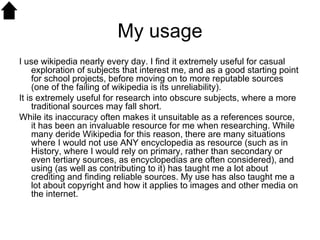 My usage I use wikipedia nearly every day. I find it extremely useful for casual exploration of subjects that interest me, and as a good starting point for school projects, before moving on to more reputable sources (one of the failing of wikipedia is its unreliability).  It is extremely useful for research into obscure subjects, where a more traditional sources may fall short. While its inaccuracy often makes it unsuitable as a references source, it has been an invaluable resource for me when researching. While many deride Wikipedia for this reason, there are many situations where I would not use ANY encyclopedia as resource (such as in History, where I would rely on primary, rather than secondary or even tertiary sources, as encyclopedias are often considered), and using (as well as contributing to it) has taught me a lot about crediting and finding reliable sources. My use has also taught me a lot about copyright and how it applies to images and other media on the internet.  