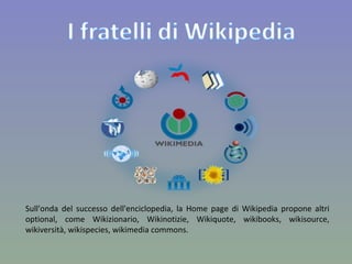 Sull'onda del successo dell'enciclopedia, la Home page di Wikipedia propone altri optional, come Wikizionario, Wikinotizie, Wikiquote, wikibooks, wikisource, wikiversità, wikispecies, wikimedia commons. 