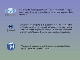 E’ il progetto multilingue di Wikimedia Foundation che si propone come fonte di notizie di attualità alla cui stesura può contribuire chiunque. L'obiettivo del progetto è di produrre in modo collaborativo un'ampia raccolta di citazioni di persone famose, opere letterarie, cinematografiche, teatrali o musicali, memoriali, proverbi, epitaffi ecc., e di fornire approfondimenti su di essi. Wikisource è un progetto multilingue per la raccolta di testi e fonti gratuiti e dal contenuto libero. 