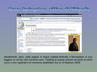 Attualmente, però, sulla pagina in lingua inglese dedicata a Springsteen si può leggere un avviso che comincia così: “ l’editing di questo articolo da parte di utenti nuovi o non registrati è al momento disabilitato fino al 19 febbraio 2009 ”. 