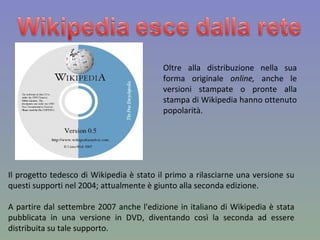 Oltre alla distribuzione nella sua forma originale  online,  anche le versioni stampate o pronte alla stampa di Wikipedia hanno ottenuto popolarità. Il progetto tedesco di Wikipedia è stato il primo a rilasciarne una versione su questi supporti nel 2004; attualmente è giunto alla seconda edizione. A partire dal settembre 2007 anche l'edizione in italiano di Wikipedia è stata pubblicata in una versione in DVD, diventando così la seconda ad essere distribuita su tale supporto. 