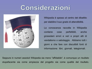 Wikipedia  è spesso al centro del dibattito per stabilire il suo grado di attendibilità.  Seppure in numeri assoluti  Wikipedia  sia meno "affidabile", è comunque un risultato stupefacente sia come ampiezza del progetto sia come qualità del risultato. La conoscenza raccolta in  Wikipedia  contiene cose perfettibili, anche grossolani errori e veri e propri atti di vandalismo o sabotaggio.  Abbiamo tutti i giorni a che fare con discutibili fonti di informazione: libri, giornali, telegiornali.  