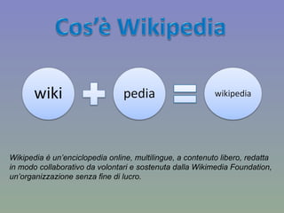 Wikipedia è un’enciclopedia online, multilingue, a contenuto libero, redatta  in modo collaborativo da volontari e sostenuta dalla Wikimedia Foundation,  un’organizzazione senza fine di lucro. 