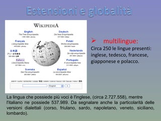 multilingue: Circa 250 le lingue presenti: inglese, tedesco, francese, giapponese e polacco. La lingua che possiede più voci è l'inglese, (circa 2.727.558), mentre l'italiano ne possiede 537.989. Da segnalare anche la particolarità delle versioni dialettali (corso, friulano, sardo, napoletano, veneto, siciliano, lombardo). 