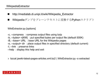 WikipediaExtractor

    http://medialab.di.unipi.it/wiki/Wikipedia_Extractor

    Wikipediaダンプをプレーンテキストに変換するPythonスクリプト
...