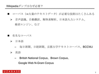 Wikipediaダンプはなぜ必要？

    コーパス（⇒大量のテキストデータ）が必要な技術はたくさんある

      音声認識、自動翻訳、解体素解析、日本語入力システム、
      検索エンジン、など



    有名なコーパス...