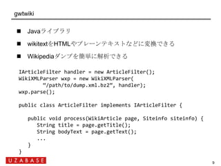 gwtwiki

     Javaライブラリ

     wikitextをHTMLやプレーンテキストなどに変換できる

     Wikipediaダンプを簡単に解析できる

  IArticleFilter handler = ne...