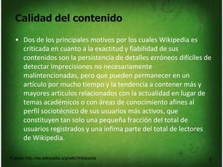 Calidad del contenido
5
• Dos de los principales motivos por los cuales Wikipedia es
criticada en cuanto a la exactitud y fiabilidad de sus
contenidos son la persistencia de detalles erróneos difíciles de
detectar imprecisiones no necesariamente
malintencionadas, pero que pueden permanecer en un
artículo por mucho tiempo y la tendencia a contener más y
mayores artículos relacionados con la actualidad en lugar de
temas académicos o con áreas de conocimiento afines al
perfil sociotécnico de sus usuarios más activos, que
constituyen tan solo una pequeña fracción del total de
usuarios registrados y una ínfima parte del total de lectores
de Wikipedia.
Fuente: http://es.wikipedia.org/wiki/Wikipedia
 