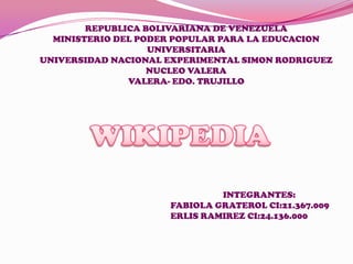 REPUBLICA BOLIVARIANA DE VENEZUELA
MINISTERIO DEL PODER POPULAR PARA LA EDUCACION
UNIVERSITARIA
UNIVERSIDAD NACIONAL EXPERIMENTAL SIMON RODRIGUEZ
NUCLEO VALERA
VALERA- EDO. TRUJILLO
INTEGRANTES:
FABIOLA GRATEROL CI:21.367.009
ERLIS RAMIREZ CI:24.136.000
 