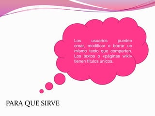 PARA QUE SIRVE
Los usuarios pueden
crear, modificar o borrar un
mismo texto que comparten.
Los textos o «páginas wiki»
tienen títulos únicos.
 