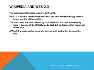 WIKIPEDIA AND WEB 2.0
The application Wikipedia supports is Web 2.0.
Web 2.0 is what is used by web sites that use new web technology and no
longer use the old technology.
The term “Web 2.0” was created by Darcy DiNucci and later Tim O’Reilly
made it popular at the O’Reilly Media Web 2.0 conference that happened
in late 2004.
A Web 2.0 websites allows users to interact with each other through the
web.
A L E X I S Z A J A C W I K I P E D I A 9 / 2 0 / 1 3
 