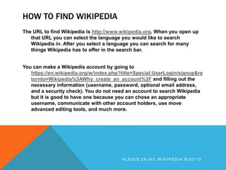 HOW TO FIND WIKIPEDIA
The URL to find Wikipedia is http://www.wikipedia.org. When you open up
that URL you can select the language you would like to search
Wikipedia in. After you select a language you can search for many
things Wikipedia has to offer in the search bar.
You can make a Wikipedia account by going to
https://en.wikipedia.org/w/index.php?title=Special:UserLogin/signup&re
turnto=Wikipedia%3AWhy_create_an_account%3F and filling out the
necessary information (username, password, optional email address,
and a security check). You do not need an account to search Wikipedia
but it is good to have one because you can chose an appropriate
username, communicate with other account holders, use move
advanced editing tools, and much more.
A L E X I S Z A J A C W I K I P E D I A 9 / 2 0 / 1 3
 