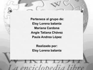 Pertenece al grupo de:
Elsy Lorena balanta
Mariana Cardona
Angie Tatiana Chávez
Paula Andrea López
Realizado por:
Elsy Lorena balanta

 