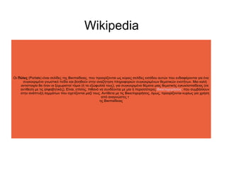 Wikipedia

Οι Πύλες (Portals) είναι σελίδες της Βικιπαίδειας, που προορίζονται ως κύριες σελίδες εισόδου αυτών που ενδιαφέρονται για ένα
συγκεκριμένο γνωστικό πεδίο και βοηθούν στην αναζήτηση πληροφοριών συγκεκριμένων θεματικών ενοτήτων. Μια καλή
αντιστοιχία θα ήταν οι ξεχωριστοί τόμοι (ή τα εξώφυλλά τους), για συγκεκριμένα θέματα μιας θεματικής εγκυκλοπαίδειας (σε
αντίθεση με τις αλφαβητικές). Είναι, επίσης, πιθανό να συνδέονται με μία ή περισσότερες Βικιεπιχειρήσεις, που συμβάλλουν
στην ανάπτυξη λημμάτων που σχετίζονται μαζί τους. Αντίθετα με τις Βικιεπιχειρήσεις, όμως, προορίζονται κυρίως για χρήση
από αναγνώστες τ
ης Βικιπαίδειας

 