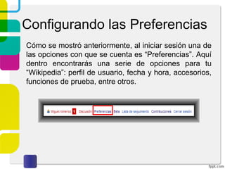 Configurando las Preferencias
Cómo se mostró anteriormente, al iniciar sesión una de
las opciones con que se cuenta es “Preferencias”. Aquí
dentro encontrarás una serie de opciones para tu
“Wikipedia”: perfil de usuario, fecha y hora, accesorios,
funciones de prueba, entre otros.

 
