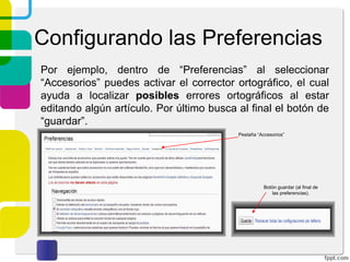 Configurando las Preferencias
Por ejemplo, dentro de “Preferencias” al seleccionar
“Accesorios” puedes activar el corrector ortográfico, el cual
ayuda a localizar posibles errores ortográficos al estar
editando algún artículo. Por último busca al final el botón de
“guardar”.
Pestaña “Accesorios”

Botón guardar (al final de
las preferencias).

 