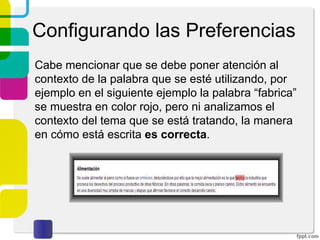 Configurando las Preferencias
Cabe mencionar que se debe poner atención al
contexto de la palabra que se esté utilizando, por
ejemplo en el siguiente ejemplo la palabra “fabrica”
se muestra en color rojo, pero ni analizamos el
contexto del tema que se está tratando, la manera
en cómo está escrita es correcta.

 