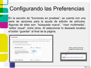 Configurando las Preferencias
En la sección de “funciones en pruebas”, se cuenta con una
serie de opciones para la ayuda de edición de artículos.
Algunas de ellas son: “búsqueda nueva”, “visor multimedia”,
“editor visual”, entre otros. Al seleccionar lo deseado localiza
el botón “guardar” al final de la página.

Botón guardar (al final de
la página de preferencias).

 
