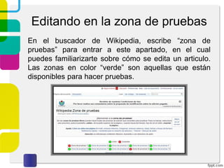 Editando en la zona de pruebas
En el buscador de Wikipedia, escribe “zona de
pruebas” para entrar a este apartado, en el cual
puedes familiarizarte sobre cómo se edita un articulo.
Las zonas en color “verde” son aquellas que están
disponibles para hacer pruebas.

 