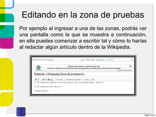 Editando en la zona de pruebas
Por ejemplo al ingresar a una de las zonas, podrás ver
una pantalla como la que se muestra a continuación,
en ella puedes comenzar a escribir tal y cómo lo harías
al redactar algún artículo dentro de la Wikipedia.

 