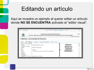 Editando un artículo
Aquí se muestra un ejemplo al querer editar un artículo
donde NO SE ENCUENTRA activado el “editor visual”.

Edición
dónde es
utilizado
“wikitexto”.

 
