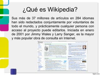 ¿Qué es Wikipedia?
Sus más de 37 millones de artículos en 284 idiomas
han sido redactados conjuntamente por voluntarios de
todo el mundo, y prácticamente cualquier persona con
acceso al proyecto puede editarlos. Iniciada en enero
de 2001 por Jimmy Wales y Larry Sanger, es la mayor
y más popular obra de consulta en Internet.

 
