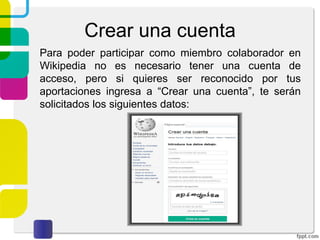 Crear una cuenta
Para poder participar como miembro colaborador en
Wikipedia no es necesario tener una cuenta de
acceso, pero si quieres ser reconocido por tus
aportaciones ingresa a “Crear una cuenta”, te serán
solicitados los siguientes datos:

 